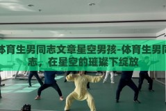 体育生男同志文章星空男孩-体育生男同志，在星空的璀璨下绽放