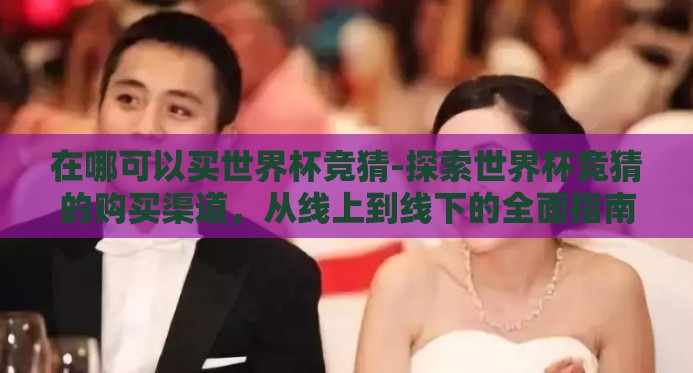在哪可以买世界杯竞猜-探索世界杯竞猜的购买渠道,从线上到线下的全面指南 在哪可以买世界杯竞猜-探索世界杯竞猜的购买渠道,从线上到线下的全面指南
