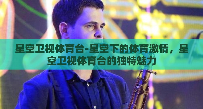 星空卫视体育台-星空下的体育激情,星空卫视体育台的独特魅力 星空卫视体育台-星空下的体育激情,星空卫视体育台的独特魅力